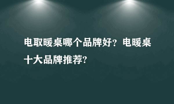 电取暖桌哪个品牌好？电暖桌十大品牌推荐?