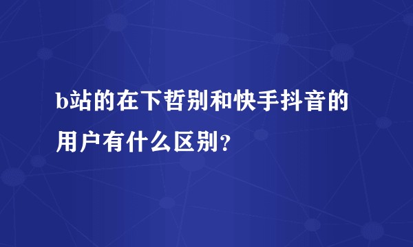 b站的在下哲别和快手抖音的用户有什么区别？