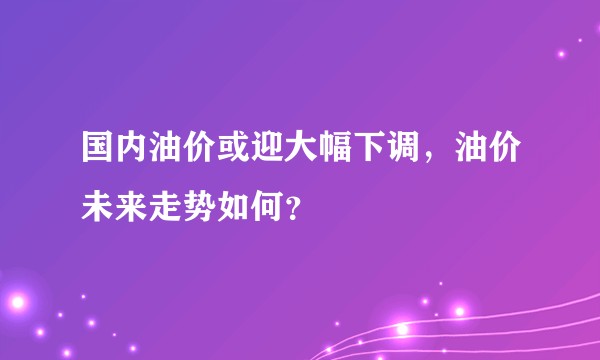 国内油价或迎大幅下调，油价未来走势如何？