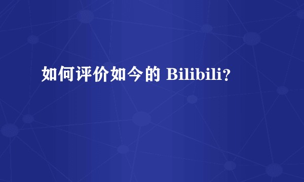 如何评价如今的 Bilibili？