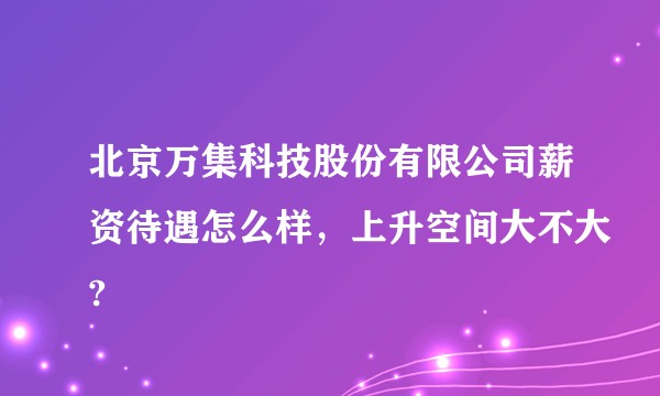 北京万集科技股份有限公司薪资待遇怎么样，上升空间大不大?