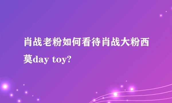 肖战老粉如何看待肖战大粉西莫day toy?