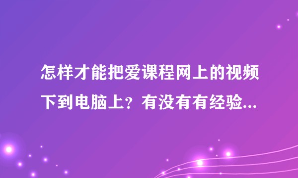 怎样才能把爱课程网上的视频下到电脑上？有没有有经验的人，求分享方法