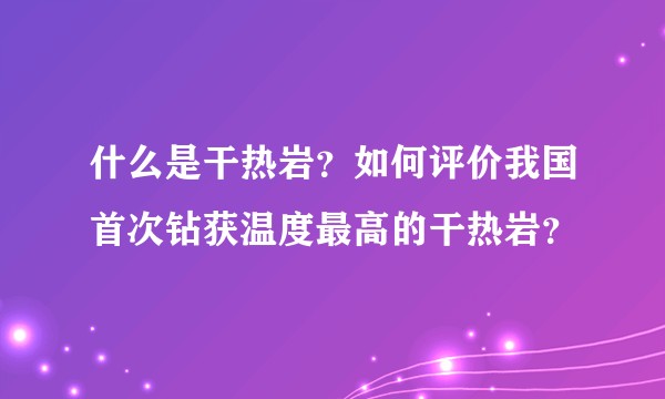 什么是干热岩?如何评价我国首次钻获温度最高的干热岩?