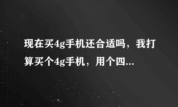 现在买4g手机还合适吗，我打算买个4g手机，用个四年左右，请问怎么样。因为现在5g发现得挺快的，不?