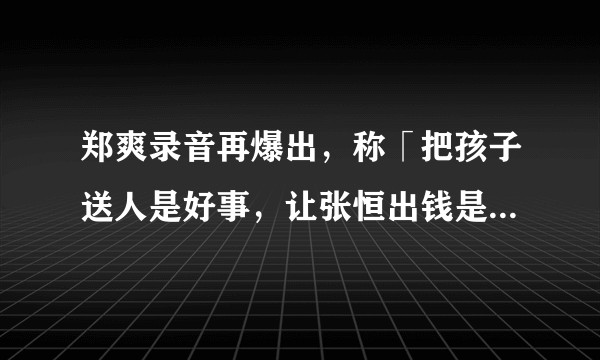 郑爽录音再爆出，称「把孩子送人是好事，让张恒出钱是想打消他要孩子的念头」你怎么看？这样对孩子真的好吗？