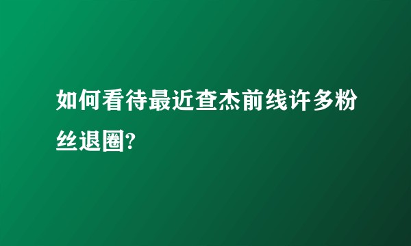 如何看待最近查杰前线许多粉丝退圈?