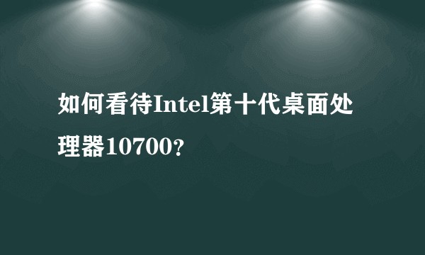 如何看待Intel第十代桌面处理器10700？