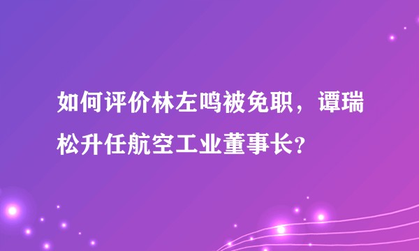 如何评价林左鸣被免职，谭瑞松升任航空工业董事长？