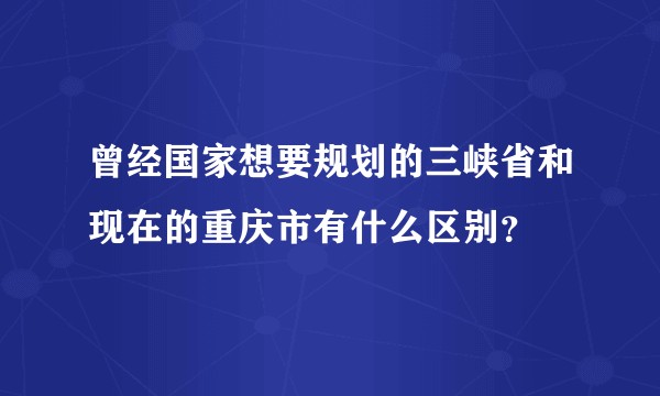 曾经国家想要规划的三峡省和现在的重庆市有什么区别？