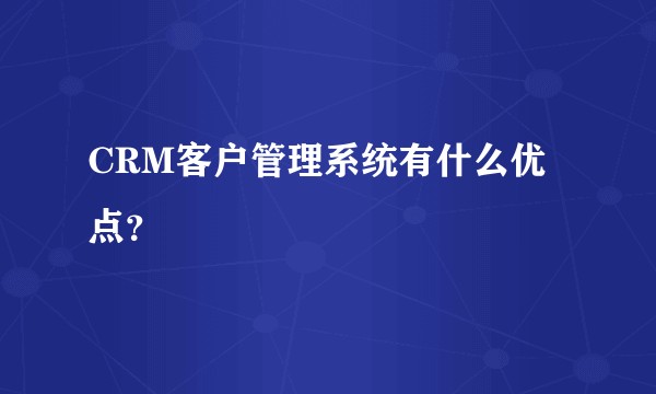 CRM客户管理系统有什么优点？