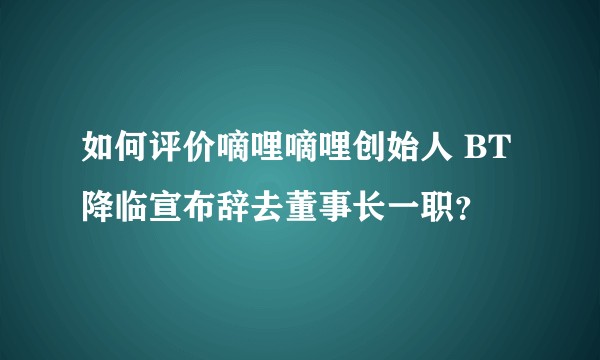 如何评价嘀哩嘀哩创始人 BT 降临宣布辞去董事长一职？