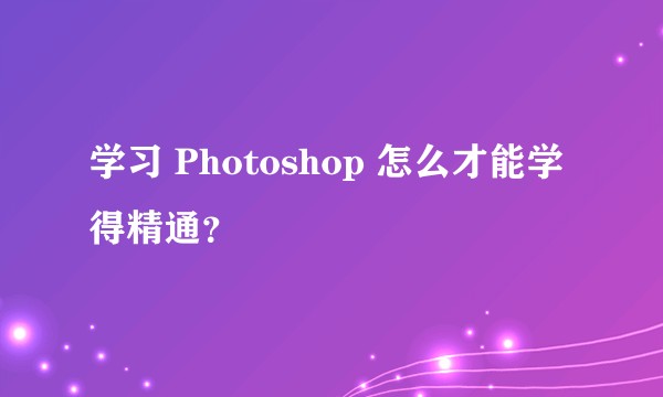 学习 Photoshop 怎么才能学得精通？
