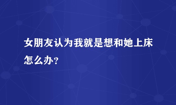 女朋友认为我就是想和她上床怎么办？