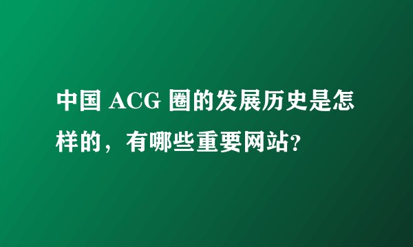 中国 ACG 圈的发展历史是怎样的，有哪些重要网站？