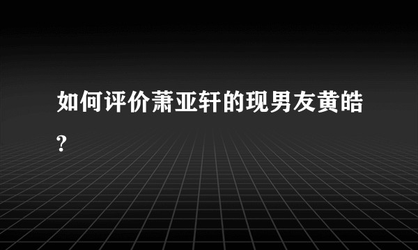 如何评价萧亚轩的现男友黄皓?
