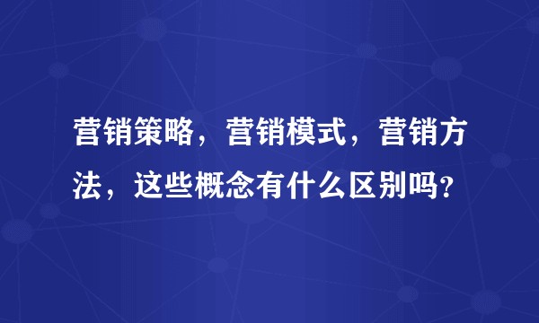 营销策略，营销模式，营销方法，这些概念有什么区别吗？