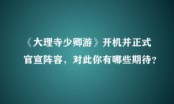 《大理寺少卿游》开机并正式官宣阵容，对此你有哪些期待？