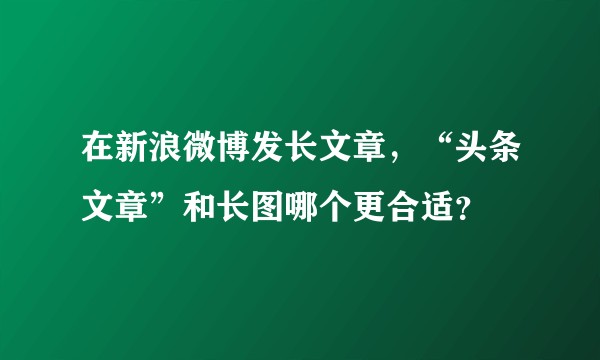 在新浪微博发长文章，“头条文章”和长图哪个更合适？